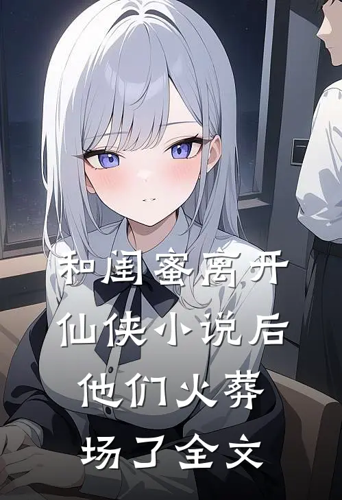 和闺蜜离开仙侠后,他们火葬场了全文在线阅读