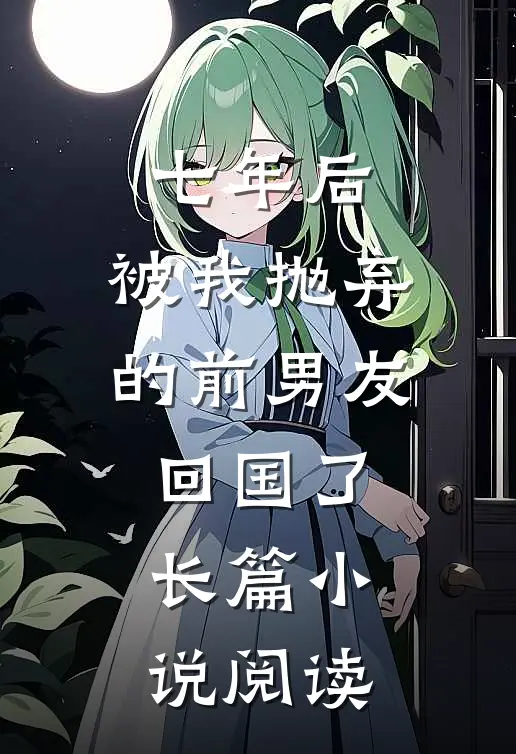 七年后,被我抛弃的前男友回国了长篇阅读完整版