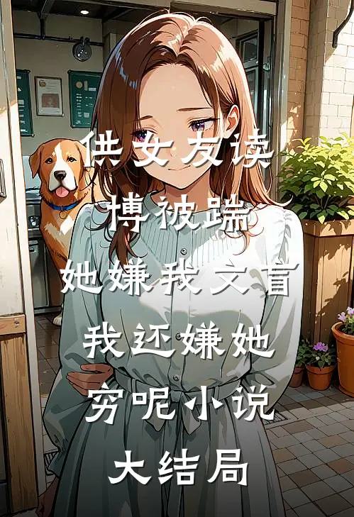 供女友读博被踹，她嫌我文盲，我还嫌她穷呢小说大结局