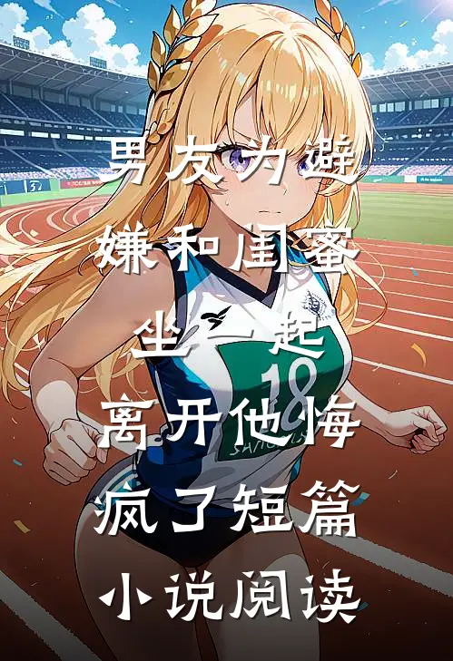 男友为避嫌和闺蜜坐一起，离开他悔疯了短篇小说阅读