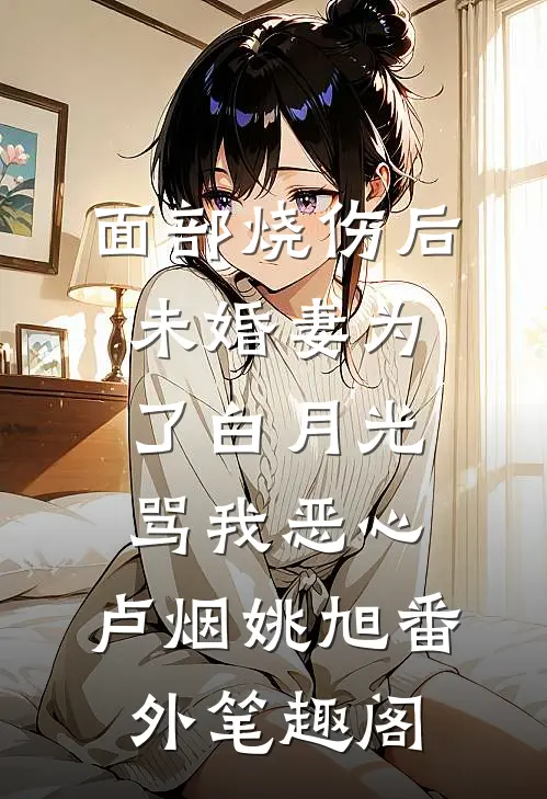面部烧伤后，未婚妻为了白月光骂我恶心：卢烟姚旭番外笔趣阁