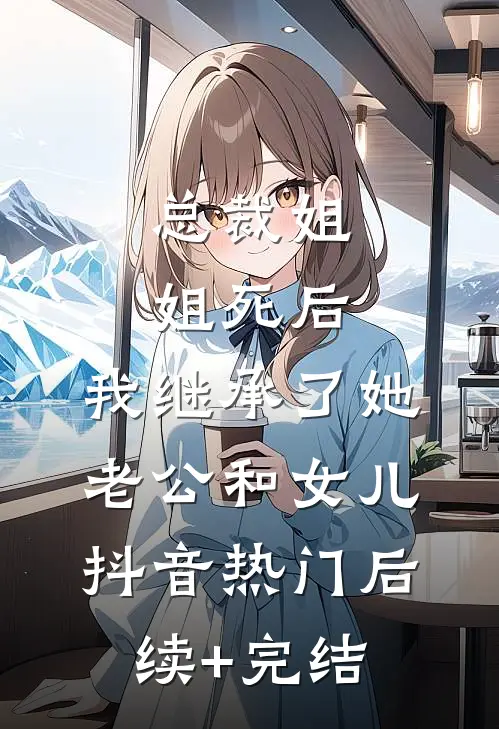 总裁姐姐死后，我继承了她老公和女儿抖音热门后续+完结