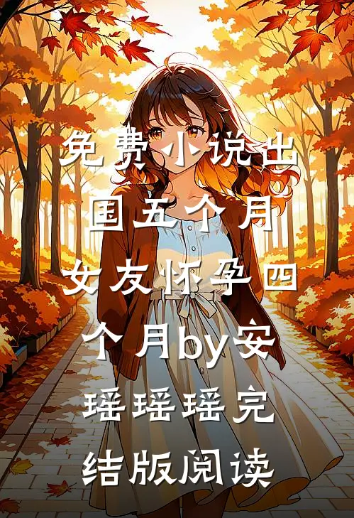 免费小说出国五个月，女友怀孕四个月by安瑶瑶瑶完结版阅读