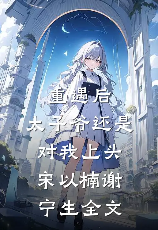 重遇后，太子爷还是对我上头宋以楠谢宁生全文