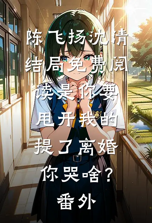 陈飞扬沈清结局免费阅读是你要甩开我的，提了离婚你哭啥？番外