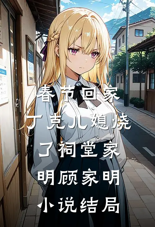 春节回家，丁克儿媳烧了祠堂家明顾家明小说结局