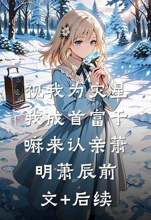 视我为灾星，我成首富干嘛来认亲萧明萧辰前文+后续