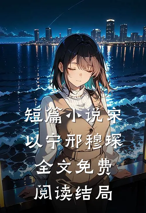 短篇小说宋以宁邢穆琛全文免费阅读结局