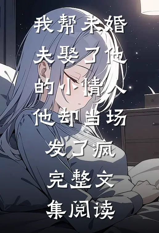 我帮未婚夫娶了他的小情人，他却当场发了疯完整文集阅读