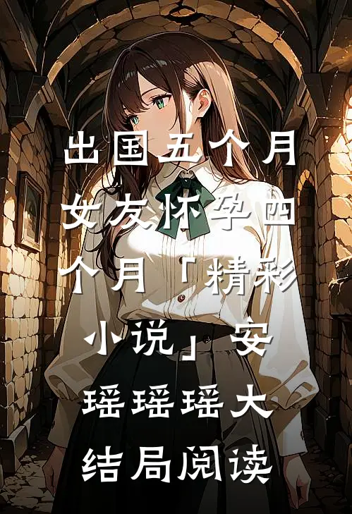出国五个月，女友怀孕四个月「精彩小说」安瑶瑶瑶大结局阅读
