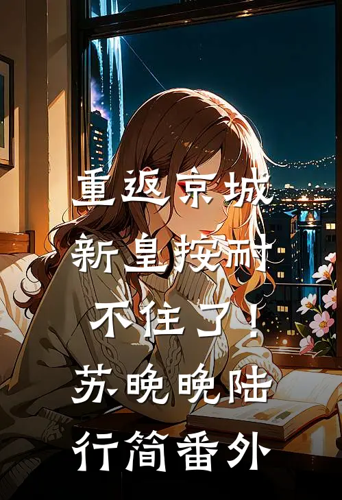 重返京城，新皇按耐不住了！苏晚晚陆行简 番外