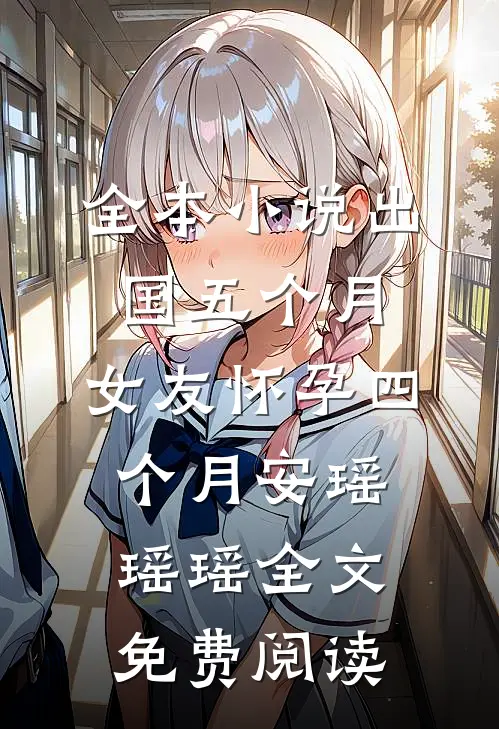 全本小说出国五个月，女友怀孕四个月安瑶瑶瑶全文免费阅读