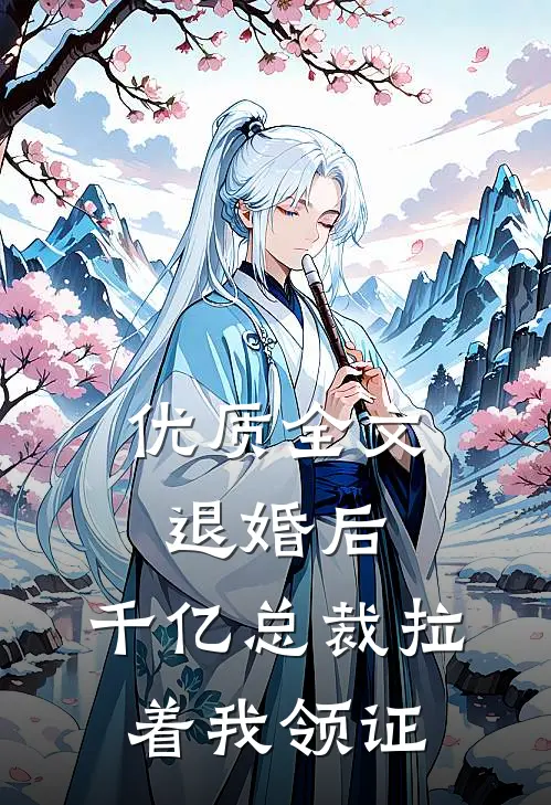 优质全文退婚后，千亿总裁拉着我领证