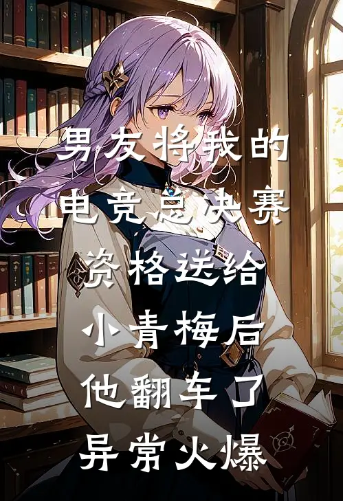 男友将我的电竞总决赛资格送给小青梅后，他翻车了异常火爆