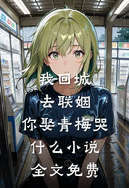 我回城去联姻，你娶青梅哭什么小说全文免费
