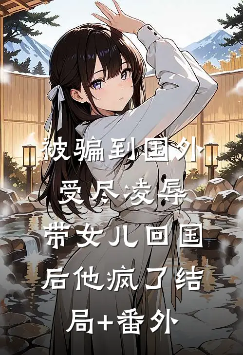 被骗到国外受尽凌辱，带女儿回国后他疯了结局+番外
