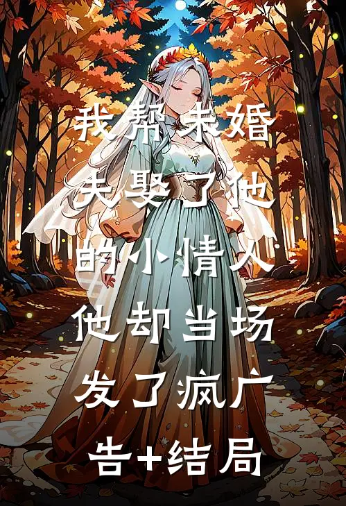 我帮未婚夫娶了他的小情人，他却当场发了疯广告+结局