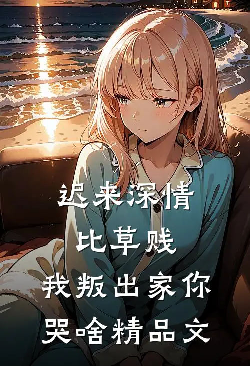 迟来深情比草贱，我叛出家你哭啥精品文