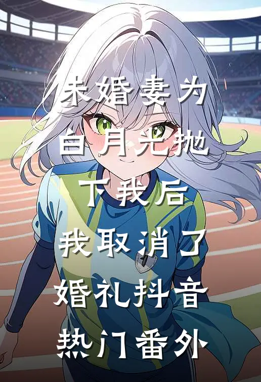 未婚妻为白月光抛下我后，我取消了婚礼抖音热门番外